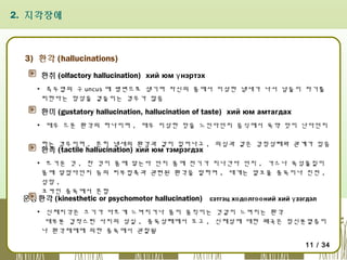 2. 지각장애

3) 환각 (hallucinations)
환취 (olfactory hallucination) хий юм ү нэртэх
▪ 측두엽의 구 uncus 에 병변으로 생기며 자신의 몸에서 이상한 냄새가 나서 남들이 자기를
피한다는 망상을 곁들이는 경우가 많음

환미 (gustatory hallucination, hallucination of taste) хий юм амтагдах
▪ 매우 드문 환각의 하나이며 , 매우 이상한 맛을 느낀다던지 음식에서 독약 맛이 난다던지
하는 경우이며 , 흔히 냄새의 환각과 같이 일어나고 , 의심과 같은 감정상태와 관계가 있음

환촉 (tactile hallucination) хий юм тэмрэгдэх

▪ 뜨거운 것 , 찬 것이 몸에 닿는다 던지 몸에 전기가 지나간다 던지 , 가스나 독성물질이
몸에 닿았다던지 등의 피부접촉과 관련된 환각을 말하며 , 대개는 알코올 중독이나 진전 ,
섬망 ,
코카인 중독에서 흔함
운동환각 (kinesthetic or psychomotor hallucination) сэтгэц хө дө лгөө ний хий ү зэгдэл
▪ 신체지각은 크기가 다르게 느껴지거나 몸이 움직이는 것같이 느껴지는 환각
대부분 갑작스런 사지의 상실 , 중독상태에서 오고 , 신체상에 대한 왜곡은 정신분열증이
나 환각제에에 의한 중독에서 관찰됨
11 / 34

 