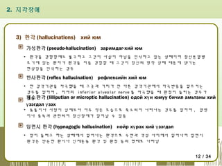 2. 지각장애

3) 환각 (hallucinations) хий юм
가성환각 (pseudo-hallucination) заримдаг-хий юм
▪ 환각을 경험함에도 불구하고 그것이 사실이 아님을 인식하고 있는 상태이며 정신분열병
초기에 있는 환자가 환각을 처음 경험할 때 그것이 정신의 병적 상태 때문에 생기는
현상임을 인식하는 경우

반사환각 (reflex hallucination) рефлексийн хий юм
▪ 한 감각기관을 자극했을 때 그곳과 거리가 먼 다른 감각기관에서 자극반응을 일으키는
경우를 말하며 , 치아의 inferior alveolar nerve 를 자극했을 때 환청이 들리는 경우가
왜소환각 (lilliputian or microptic hallucination) одой хү н юмуу бичил амьтаны хий
있음

ү зэгдэл ү зэх

▪ 동물이나 사람이 실제보다 아주 작은 모습으로 축소되어 나타나는 경우를 말하며 , 열병
이나 중독과 관련되어 정신장애가 일어날 수 있음

입면시 환각 (hypnagogic hallucination) нойр хү рэх хий ү зэгдэл
▪ 잠이 들려고 하는 상태에서 일어나는 환각으로 수면과 각성 사이에서 일어나며 입면시
환각은 단순한 환시나 신체운동 환각 및 환청 등의 형태로 나타남
12 / 34

 