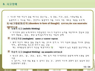 3. 사고장애

▪ 사고란 어떤 자극이 있을 때 모든 정신기능 , 즉 정동 . 지각 . 상상 . 기억능력을 총
동원하여 그 자극을 해석 , 판단하고 통합하여 이를 기초로 다른 새로운 개념을 유추해

1)내는 기능을 말함
사고형태의 장애 (disorders in form of thought) сэтгэхү йн хэв маягийн
эмгэгүү д
자폐적 사고 (autistic thinking)

▪ 자기만의 생각 속에 빠져서 비현실적인 사고가 이성이나 논리를 대신하므로 현실과 단절
되어 백일몽 , 망상 , 환상 등에 몰두하게 되는 마음의 상태

신어조작증 (neologism) шинэ ү г хэллэг гаргах
▪ 환자 자신이 새로운 말을 만들어 내는 것으로 흔히 두 가지 이상의 말들을 하나로 압축을
하며 , 환자에게는 특수한 의미가 있는 것임
예 ) 과대망상적 환자가 자신을 ‘특장’이라고 함
대장보다 높은 특별한 장군이라는 뜻

마술적 사고 (magical thinking) ид шидийн сэтгэхү й
▪ 특수한 생각 , 말 , 연상 , 몸짓 , 태도 등이 어떤 초자연적인 방법에 의해 소원을 성취
시킬
수 있으며 , 또한 악을 쫓을 수 있다고 믿는 것 . 강박적 사고의 경향이 있고 중증의 정신
분열병에서 관찰 .
13 / 34

 