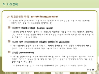 3. 사고장애

2) 사고진행의 장애 сэтгэхү йн явцын эмгэг
▪ 연상을 통해 한 주제에서 다른 주제로 진행함으로써 상호연결을 하는 사고를 진행하는
과정이 되지 않을 때 사고과정의 장애라고 함

사고비약 (flight of idea) бодлын нислэг
▪ 생각이 원래 주제에서 벗어나 그 과정중의 지엽적인 내용을 따라 다른 방향으로 발전하는
것 , 사고의 비약은 항진된 내적 요구와 주의산만 때문에 애초에 목표한 사고에 주의를 계
속 집중시켜 나갈 수가 없음

사고의 지연 (retardation of thought) сэтгэхү йн удаашрал
▪ 사고과정에서 연상의 속도가 느리고 , 따라서 전체적인 사고 진행이 느려지거나 때로는
연상이 거의 이루어지지 않아서 어떤 결론에 이르지 못하는 경우를 말함

보속증 (perseveration)
▪ 사고를 진행시키려는 노력과 외부에서 새로운 자극이 계속 들어오는데도 불구하고 사고의
진행이 제자리에 맴돌고 한 개 내지 몇 개의 단어나 문장에서 벗어나지 못하며 계속 같은
말만 되풀이 하는 경우
- 음송증과 다른 점 : 버릇처럼 습관화되지 않고 일과성이며 자극을 필요로 함
14 / 34

 