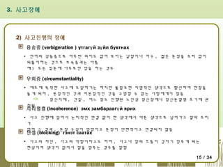 3. 사고장애

2) 사고진행의 장애
음송증 (verbigeration ) утгагү й зү йл бувтнах
▪ 언어의 상동증으로 아무런 의미도 없어 보이는 낱말이나 어구 , 짧은 문장을 조리 없이
되풀이하는 것으로 보속증과는 다름
예 ) 모든 질문에 나무로만 답을 하는 경우

우회증 (circumstantiality)
▪ 애초에 목적한 사고에 도달하기는 하지만 불필요한 지엽적인 생각으로 탈선하여 한참을
돌게 되며 , 본질적인 것과 비본질적인 것을 구별할 수 없는 사람에게서 많음
정신지체 , 간질 , 어느 정도 진행된 노인성 정신장애나 정신분열병 초기에 관
찰됨

지리멸렬 (incoherence) эмх замбараагү й ярих

▪ 사고 진행에 있어서 논리적인 연결 없이 한 생각에서 다른 생각으로 넘어가고 말의 조리
가
없어 그 결과 , 문장 구성이 엉망이고 문장이 단편적이고 연결되지 않음

단절 (blocking) гэнэт саатах

▪ 사고의 차단 , 사고의 박탈이라고도 하며 , 사고나 말의 흐름이 갑자기 멈추게 되는
현상이며 생각이 없어서 말을 멈추는 경우를 말함
15 / 34

 