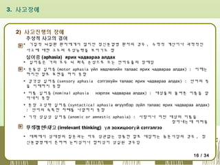3. 사고장애

2) 사고진행의 장애

추상적 사고의 결여

▪ 기질적 뇌질환 환자에게서 많지만 정신분열병 환자의 경우 , 수학적 계산이나 과학적인
사고에 대한 고도의 추상능력을 보이기도 함

실어증 (aphasia) ярих чадвараа алдах

▪ 실어증은 거의 모두 뇌 좌측 손상으로 오는 언어유출의 장애임
▪ 운동성 실어증 (motor aphasia үйл хөдлөлийн талаас ярих чадвараа алдах) : 이해는
하지만 말로 표현을 하지 못함
▪ 감각성 실어증 (sensory aphasia
을 이해하지 못함
▪ 이름 실어증 (nominal aphasia
아내지 못함

сэтгэхүйн талаас ярих чадвараа алдах) : 단어의 뜻
нэрлэх чадвараа алдах) : 대상물의 올바른 이름을 알

▪ 문장 구성력 실어증 (syntactical aphasia өгүүлбэр зүйл талаас ярих чадвараа алдах)
: 단어의 독특한 차례를 나열하지 못함
▪ 기억 상실성 실어증 (anomic or amnestic aphasia) : 사람이나 어떤 대상의 이름을
찾아내는데 어려움
이 있는 증상
부적절한 사고 (irrelevant thinking) ү л зохицоогү й сэтгэлгээ
▪ 대화에서 상대방의 질문과는 아무 상관없는 엉뚱한 말로 대답하는 동문서답의 경우 , 정
신분열병에서 흔하며 논리성이나 합리성이 상실된 경우임
16 / 34

 