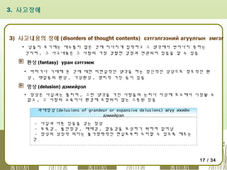 3. 사고장애

3) 사고내용의 장애 (disorders of thought contents) сэтгэлгээний агуулгын эмгэг
▪ 남들이 보기에는 대수롭지 않은 것에 지나치게 집착하고 그 생각에서 벗어나지 못하는
것이며 , 그 사고내용은 그 사람의 가장 강렬한 감정과 연관되어 있음을 알 수 있음

환상 (fantasy) уран сэтгэмж
▪ 바라거나 기대해 온 것에 대한 비현실적인 생각을 하는 정신적인 상상으로 창조적인 환
상 , 백일몽의 환상 , 가성환상 , 병리적 거짓 등이 있음

망상 (delusion) дэмийрэл
▪ 망상은 사실과는 틀리며 , 그런 생각을 가진 사람들의 논리나 이성에 호소해서 시정될 수
없고 , 그 사람의 교육이나 환경에 조합되지 않는 그릇된 믿음
과대망상 (delusions of grandeur or expansive delusions) агуу ихийн
дэмийрэл
- 사실과 다른 믿음을 갖는 망상
- 부족감 , 불안정감 , 패배감 , 열등감을 보상하기 위하여 일어남
- 망상의 상징적 의미는 불가항력적인 현실로부터 도피할 수 있도록 해주는
것

17 / 34

 