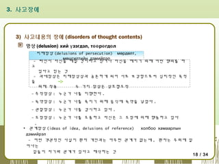 3. 사고장애

3) 사고내용의 장애 (disorders of thought contents)
망상 (delusion) хий ү зэгдэл, төө рө гдө л
피해망상 (delusions of persecution) мөрдөлт,
мөшгилтийн дэмийрэл
- 타인이 자신을 해칠 것이라고 믿거나 자신을 해치기 위해 어떤 행위를 하
고
있다고 믿는 것
- 과대망상은 피해망상상과 공존하게 되어 서로 보강함으로써 심리적인 목적
을
위해 작용
두 가지 망상은 상호협조적
- 추적망상 : 누군가 나를 미행한다 .
- 독약망상 : 누군가 나를 죽이기 위해 음식에 독약을 넣었다 .
- 관찰망상 : 누군가 나를 감시하고 있다 .
- 조정망상 : 누군가 나를 조종하고 자신은 그 조정에 의해 행동하고 있다
.
▪ 관계망상 (ideas of idea, delusions of reference)
холбоо хамаарлын
дэмийрэл
- 어떤 객관적인 사실이 환자 개인과는 아무런 관계가 없는데 , 환자는 주위에 일
어나는
일들이 자기와 관계가 있다고 해석하는 것

18 / 34

 