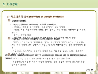 3. 사고장애

3) 사고내용의 장애 (disorders of thought contents)
망상 (delusion)
▪ 색정망상 (erotic delusion) эротик дэмийрэл
- 편집증 , 편집형 정신분열병 , 조증상태에서 주로 나타남
- 자신은 모든 이성으로부터 사랑을 받고 있고 , 모든 이성을 사랑해야 할 의무와
권리가
있다는 과대적 망상
- 배우자를 의심하는 부정망상 및 질투망상과 같은 피해적 내용의 망상

자살사고 (suicidal thought) амиа хорлох бодол

▪ 자살이나 자살기도 및 자살의욕은 대개는 정신병리가 바탕이 되며 , 자살생각을
하는 모든 사람의 경우 감정이나 사랑 , 힘 등이 박탈되었다는 강한 잠재의식이 있
음
▪ 자살시도는 복수하려는 소망이나 절망감 또는 재결합을 꿈꾸는 소망 , 충족적인
환상이 동기임

건강 염려증 (hypochondriasis) эрүү л мэндийнхээ талаар хэт их сэтгэлээх гуньж
гутрах 자기가 어떤 질병에 걸려 있다는 두려움을 굳게 믿고 있는 상태
▪
▪ 건강염려증이 우울한 기분과 더불어 일어나는 경우 우울한 기분이 감소되면 건강
염려증도 없어짐
20 / 34

 
