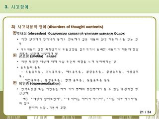 3. 사고장애

3) 사고내용의 장애 (disorders of thought contents)
강박사고 (obsession) бодлоосоо салахгү й улиглан шаналж бодох
▪ 어떤 생각에서 벗어나지 못하고 반복해서 같은 내용의 생각 때문에 고통 받는 경
우
▪ 사고내용이 강한 죄책감이나 우울감정을 일으키거나 불쾌한 내용이기 때문에 항상
괴로운 심정에 시달리게 됨

공포증 (phobia) айдас

▪ 어떤 특정한 대상에 대해 사실 무근의 위험을 느껴 두려워하는 것
▪ 공포증의 종류
- 오물공포증 , 고소공포증 , 폐소공포증 , 광장공포증 , 질병공포증 , 나병공포
증,
대인공포증 , 불결공포증 , 혈액 공포증 , 동물공포증 등등

이인증 (depersonalization)

▪ 인격소실감 또는 이인증은 여러 가지 형태의 정신병에서 볼 수 있는 주관적인 정
신상태
예 ) “ 세상이 달라보인다” , “ 내 다리는 다리가 아니다” , “ 나는 내가 아니다”등
의 말고
환자의 느낌 , 기분과 경험
21 / 34

 