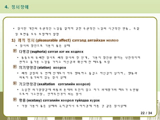 4. 정서장애

▪ 정서란 개인의 주관적인 느낌을 말하며 강한 주관적인 느낌의 시간적인 변동 , 조절
및 표현을 모두 포함해서 말함

1) 쾌적 정서 (pleasurable affect) сэтгэлд аятайхан нө лөө
▪ 정서의 항진으로 기분이 좋은 상태

다행감 (euphoria) сэтгэл хэт их хө длө х
▪ 중증도의 유쾌한 정서로 쾌적 정서의 첫 단계 , 기분이 항진된 환자는 낙천적이며
편하고 즐거운 느낌을 가지고 자신감과 확신에 찬 태도를 보임

의기양양감 (elation) хөө рө х
▪ 쾌적 감정의 두 번째 단계로서 아주 행복하고 즐겁고 자신감이 넘치며 , 행동과
의욕이 증가되어 있는 정서 상태

기고만장감 (exaltation сэтгэлийн хөө рө л)
▪ 극심한 의기양양감에 위풍과 존대의 요인이 있고 자기 과대평가의 태도가 수반됨
으로써 기고만장 , 안하무인격이 되는 정서

황홀 (ecstasy) сэтгэлийн хөө рө л туйлдаа хү рэх
▪ 가장 기분이 좋은 상태의 극치감이나 무아지경에 이른 것 같은 정서상태
22 / 34

 