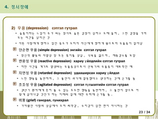 4. 정서장애

2) 우울 (depression) сэтгэл гутрал
▪ 슬픔이라는 느낌이 주가 되는 정서로 슬픈 감정이 심하고 오래 끌며 , 그런 감정을 가져
오는 여건을 넘어선 것
▪ 다른 사람에게 향하고 있던 증오가 도리어 자신에게 향하게 됨으로써 우울증이 일어남

단순한 우울 (simple depression) энгийн сэтгэл гутрал
▪ 정신적 활동의 자발성 및 모든 흥미를 상실 , 식욕을 잃으며 , 체중감소를 보임

반응성 우울 (reactive depression) хариу ү йлдлийн сэтгэл гутрал
▪ 어떤 사건을 계기로 발생되는 우울증상으로서 산욕기의 우울증이 대표적인 예

지연성 우울 (retarded depression) удааширсан хариу ү йлдэл
▪ 느린 행동을 동반하며 , 그 불안이 과거에 잘못했다고 생각하는 것에 근거를 둠

초조성 우울 (agitated depression) сэтгэл тү гшэлтийн сэтгэл гутрал
▪ 갱년기 환자에게 흔히 볼 수 있는 초조한 행동을 동반하며 , 그 불안이 앞으로 어
떻게 살아나갈 것인가 하는 미래의 일에 대한 우려에 근거를 둠 .

비통 (grief) гансрал, гунихрал
▪ 가까웠던 사람의 상실에서 오며 죄악감 , 수치감이 심한 편이 아니라는 것
23 / 34

 