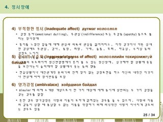 4. 정서장애

4) 부적합한 정서 (inadequate affect) дутмаг нө лөө лө л
▪ 감정 둔마 (emotional dulling), 무관심 (indifference) 또는 무감동 (apathy) 등으로 불
리는 정서장애
▪ 흥미를 느꼈던 일들에 대해 관심과 의욕과 관심을 잃어버리고 , 미적 감각이나 다른 섬세
한 감상에도 무관심 , 감사 , 동정 , 희망 , 기대 , 슬픔 , 후회 , 자긍심 , 수치심 등의
감정도 느끼지
5) 못하여 자극을 줘도 감정 변화가 없음 of affect) нө лөө ллийн тохиромжгү й
정서의 부조화 (inappropriateness
▪ 감정의
байдал 부조화이며 정신변열병에서 흔히 볼 수 있는 정신장애 , 심각해야 할 상황에 웃음
을 보인다는지 슬퍼해야 할 상황에서 웃는 등의 행동
▪ 현실상황이나 대인관계적 분위기와 전혀 맞지 않는 감정표현을 하고 자신의 내적인 지각이
나 연상에 따라 정서반응을 보임

6) 양가감정 (ambivalace) хоёрдмол байдал
▪ Bleuler 에 의해 소개된 개념으로서 한 가지 대상에 대해 동시에 상반되는 두 가지 감정을
갖는 경우를 말함
▪ 흔한 경우 양가감정은 사랑과 미움이 묘하게 얽혀있는 경우를 들 수 있으며 , 사랑과 미움
의 갈등이 심할 때 용납할 수 없는 미움을 억압하기 위해 의식적인 사랑이 지나치게 강조되
는 경우도 있음
25 / 34

 