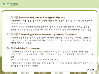 5. 의식장애

1) 의식혼돈 (confusion) ухаан самууран, будлих
▪ 당황해하고 어쩔 줄을 몰라하며 지남력 상실과 사고연상의 장애 및 사고 빈곤이 특징으로
나타나는 의식장애
▪ 환자의 의식은 희미하여 지각이 명료하지 못하고 자극에 대한 반응이 느리며 , 질문을
알아듣게 하려면 환자를 흔들어 깨우거나 소리 지르거나 말을 되풀이해야 할 경우가 많음

2) 의식혼탁 (clouding of consciousness) ухамсар балартах
▪ 의식의 혼돈보다는 정도가 심한 상태로서 뇌의 광범위한 기능장애를 초래하는 감염증과
같은 기질적 변화에 수반되고 드물게는 간질의 발작 전후에도 볼 수 있으며 , 히스테리의
해리형태에서도 관찰됨

3) 섬망 (delirium) солиорол
▪ 급성뇌증후군이라고도 불리어지는 증상군으로서 갑자기 발생하여 급격한 경과를 밝는
것이 상례이며 , 의식의 혼탁 , 당혹 , 안절부절 , 착락 , 지남력장애 , 지리멸렬하거나 꿈
같은
생각 , 착각과 환각 , 근심 , 공포 등의 증상을 보임
▪ 대게 섬망은 1 개월을 넘지 않는 것이 보통이고 이 기간을 넘기고도 회복되지 않으면 , 만
성기질성 뇌증후군이로 이행됨
26 / 34

 