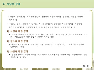 7. 지남력 장애

▪ 자신의 주위환경을 이해하며 환경과 관련하여 자신의 위치를 인식하는 과정을 지남력
이라고 함
▪ 시간 , 공간 , 인간관계 등 어느 하나의 관계성에 있어서건 자신의 위치를 파악하지
못하거나 관계성을 인식하지 못할 때 그 특정분야에 지남력 장애가 있다고 함

1) 시간에 대한 장애
▪ 정서적 상태에 따라 시간이 빨리 가는 것도 같고 , 늦게 가는 것 같이 느껴질 수도 있지
만 , 해 (year) 에 대한 상실은 진단적 의미를 가짐

2) 장소에 대한 장애
▪ 자신이 위치한 장소를 잘못 알고 있는 경우를 말하며 흔히 시간에 대한 지남력상실과
동반되어 나타남

3) 사람에 대한 장애
▪ 결혼한 환자가 자신의 아내를 보고 어머니라고 부른다면 사람에 대한 지남력장애가 있는
것으로 볼 수 있음

29 / 34

 