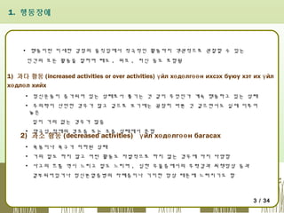 1. 행동장애

▪ 행동이란 미세한 감정의 움직임에서 적극적인 활동까지 객관적으로 관찰할 수 있는
인간의 모든 활동을 말하며 태도 , 외모 , 처신 등도 포함됨

1) 과다 활동 (increased activities or over activities) ү йл хө дө лгөө н ихсэх буюу хэт их ү йл
хө длө л хийх
▪ 정신운동이 증가되어 있는 상태로서 쫓기는 것 같이 무엇인가 계속 행동하고 있는 상태
▪ 주의력이 산만한 경우가 많고 겉으로 보기에는 굉장히 바쁜 것 같으면서도 실제 이루어
놓은
일이 거의 없는 경우가 많음
▪ 양극성 장애의 경조증 또는 조증 상태에서 흔함

2) 과소 활동 (decreased activities) ү йл хө дө лгөө н багасах
▪ 욕동이나 욕구가 저하된 상태
▪ 거의 말도 하지 않고 어떤 활동도 자발적으로 하지 않는 경우에 까지 다양함
▪ 사고의 흐름 역시 느리고 말도 느리며 , 심한 우울증에서의 무력감과 죄책망상 등과
결부되어있거나 정신분열증병의 자폐증이나 기이한 망상 때문에 느려지기도 함

3 / 34

 