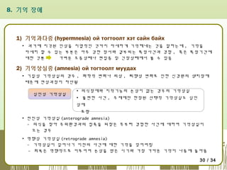8. 기억 장애

1) 기억과다증 (hypermnesia) ой тогтоолт хэт сайн байх
▪ 과거에 지각된 인상을 지엽적인 것까지 자세하게 기억해내는 것을 말하는데 , 기억을
자세히 할 수 있는 부분은 아주 강한 정서와 결부되는 특정사건과 경험 , 혹은 특정기간에
대한 것뿐
가벼운 조증상태나 편집증 및 긴장상태에서 볼 수 있음

2) 기억상실증 (amnesia) ой тогтоолт муудах
▪ 기질성 기억상실의 경우 , 화학적 변화나 외상 , 퇴행성 변화로 인한 신경원의 생리장애
때문에 연상과정이 차단됨
심인성 기억상실

▪ 의식장애와 지적기능의 손상이 없는 경우의 기억상실
▪ 불편한 사건 , 주제에만 한정된 선택적 기억상실도 심인
성에
포함

▪ 전진성 기억상실 (anterograde amnesia)
- 의식을 찾아 주위환경과의 접촉을 되찾은 후부터 경험한 사건에 대하여 기억상실이
오는 경우
▪ 역행성 기억상실 (retrograde amnesia)
- 기억상실이 일어나기 이전의 사건에 대한 기억을 잊어버림
- 회복은 역행적으로 이루어져 손상을 받은 시기와 가장 가까운 기억이 나중에 돌아옴
30 / 34

 