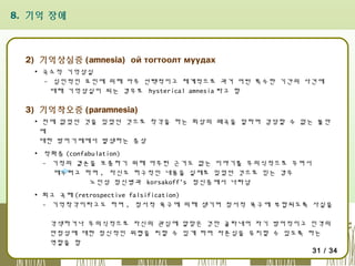 8. 기억 장애

2) 기억상실증 (amnesia) ой тогтоолт муудах
▪ 국소적 기억상실
- 심인적인 요인에 의해 아주 선택적이고 체계적으로 과거 어떤 특수한 기간의 사건에
대해 기억상실이 되는 경우로 hysterical amnesia 라고 함

3) 기억착오증 (paramnesia)
▪ 전에 없었던 것을 있었던 것으로 착각을 하는 회상의 왜곡을 말하며 감당할 수 없는 불안
에
대한 방어기제에서 발생하는 증상
▪ 작화증 (confabulation)
- 기적의 결손을 보충하기 위해 아무런 근거도 없는 이야기를 무의식적으로 꾸며서
메우려고 하며 , 자신도 허구적인 내용을 실제로 있었던 것으로 믿는 경우
노인성 정신병과 korsakoff's 정신증에서 나타남
▪ 회고 곡해 (retrospective falsification)
- 기억착각이라고도 하며 , 정서적 욕구에 의해 생기며 정서적 욕구에 부합되도록 사실을
각색하거나 무의식적으로 자신의 관심에 알맞은 것만 골라내어 자기 방어적이고 인격의
안정성에 대한 정신적인 위협을 피할 수 있게 하며 자존심을 유지할 수 있도록 하는
역할을 함
31 / 34

 