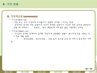8. 기억 장애

3) 기억착오증 (paramnesia)
▪ 기시감 (deja vu)
- 처음 보는 것이 그전부터 보아왔거나 경험한 것처럼 느껴지는 현상
- 잊어버린 과거의 어떤 경험이나 사건이 현재의 경험이나 사건과 어떤 심리적 관련성이
있을 때 나타남
정상인 , 특히 백일몽에 사로잡힌 젊은 사람에서 나타남
▪ 미시감 (jamais vu)
- 기시감과 반대로 현재까지 실제로 익숙하게 경험했던 상황이 생소하게 처음 대하는 듯
느껴질 때를 말함
정신분열병 , 정신신경증 , 간질 등의 측두엽 손상 및 피로나 중독에서 나타
남

32 / 34

 