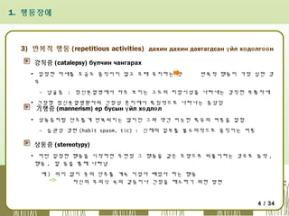 1. 행동장애

3) 반복적 행동 (repetitious activities) дахин дахин давтагдсан ү йл хө дө лгөө н
강직증 (catalepsy) булчин чангарах
▪ 일정한 자세를 조금도 움직이지 않고 오래 유지하는 것
우

반복적 행동이 가장 심한 경

- 납굴증 : 정신분열병에서 자주 보이는 고도의 피암시성을 나타내는 강직한 부통자세
▪ 긴장형 정신분열병환자의 긴장성 혼미에서 특징적으로 나타나는 증상임

기행증 (mannerism) ер бусын ү йл хө длө л

▪ 상동증처럼 단조롭게 반복되지는 않지만 그와 약간 비슷한 특유의 버릇을 말함
- 습관성 경련 (habit spasm, tic) : 신체의 일부를 불수의적으로 움직이는 버릇

상동증 (stereotypy)
▪ 어떤 일정한 행동을 시작하면 무한정 그 행동을 같은 모양으로 되풀이하는 경우로 동작 ,
행동 , 말 등을 통해 나타남
예 ) 의미 없이 옷의 단추를 계속 끼었다 빼었다 하는 행동
자신의 무의식 속의 갈등이나 긴장을 해소하기 위한 방편

4 / 34

 