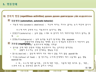 1. 행동장애

3) 반복적 행동 (repetitious activities) дахин дахин давтагдсан ү йл хө дө лгөө н
자동행위 (automatism, automatic behavior)
▪ 자동적 복종 (automatic obedience) : 자신의 의지는 하나도 없다는 듯이 타인의 암시나
요구에 따라 강박적 또는 자동적으로 움직이는 행동
▪ 반향언어 (echolalia) : 남의 말을 그대로 되 받아쳐 마치 메아리처럼 따라서 말하는 행
동
▪ 반향동작 (echopraxia) : 남의 동작을 똑같이 흉내내는 행동 дууриах
반향언어와 반향동작은 때때로 분노나 적개심의 표현으로서 어린아이 같은
거부증 (negativism)
“흉내내는” 동작으로의 퇴행을 나타냄
▪ 암시된 것에 대한 반항과 저항을 특징적으로 하는 심리적인 방어반응
상황이 요구하는 것과 반대되는 행동을 보임
▪ 함구증 (mutism) : 질문에 대하여 아무 대꾸나 말을 하지 않음 дуугүй бх
▪ 거식증 (refusal of food) : 밥 먹으라는 소리에 반대해서 배가 고픔에도 굶는 행동
идэхгүй бх
그 외 , 요구에 대한 불이행 , 간호에 대한 저항 , 거절에 대한 의미로 침 , 대변 ,
소변의 보유 등 전반적인 협조의 결여가 나타남
5 / 34

 