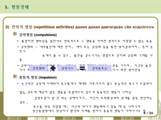 1. 행동장애

3) 반복적 행동 (repetitious activities) дахин дахин давтагдсан ү йл хө дө лгөө н
강박행동 (compulsions)
▪ 불합리한 행위임을 알면서도 반복적으로 그 행동을 하려한 병적으로 저항할 수 없는 충동
▪ 강박행위 : 내적불안에 대한 전치 , 대치 또는 상징화 등을 통한 방어결과이며 , 흔히 손
씻기
등에서 볼 수 있고 , 불안을 감소시키는 방법으로 전치와 상징화 기제를 사
용
▪ 강박사고 : 정신장애가 없는 사람들도 여러 형태의 강박적 습관을 가지며 , 이것은 불안
강박행위
이나 죄책감 또는 용납될 수 강박사고
없는 본능적 욕구를 강박증후군 줄이기 위한 방어반응
최소한도로

충동적 행동 (impulsion)
▪ 순간적인 감정에 지배되어 욕구통제가 제대로 이루어지지 않고 본능적인 욕구가 조절되지
않는 경우에 예상치 않은 행동을 폭발적으로 일으켜 충동적인 행동이 나타남
감정조절이 잘 안 되는 상태이거나 , 자신이 주위환경과의 관계를 잘못 판단하는
경우 ,
욕구를 과잉 억압할 때 , 자신의 의지가 행동화되기 힘들 때 등 나타나며
정신분열병에서 망상이나 환각의 지배를 받아서 충동적 행동이 나타나기도 함
6 / 34

 