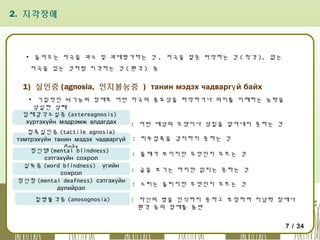 2. 지각장애

▪ 들어오는 자극을 과소 및 과대평가하는 것 , 자극을 잘못 파악하는 것 ( 착각 ), 없는
자극을 있는 것처럼 지각하는 것 ( 환각 ) 등

1) 실인증 (agnosia, 인지불능증 ) танин мэдэх чадваргү й байх
▪ 기질적인 뇌기능의 장애로 어떤 자극의 중요성을 파악하거나 의미를 이해하는 능력을
상실한 상태
입체감각소실증 (astereagnosis)
хүртэхүйн мэдрэмж алдагдах
: 어떤 대상의 모양이나 성질을 알아내지 못하는 것
접촉실인증 (tactile agnosia)
тэмтрэхүйн танин мэдэх чадваргүй : 피부접촉을 감지하지 못하는 것
байх
정신맹 (mental blindness)
: 물체가 보이지만 무엇인지 모르는 것
сэтгэхүйн сохрол
실독증 (word blindness) үгийн
: 글을 보기는 하지만 읽지는 못하는 것
сохрол
정신청 (mental deafness) сэтгэхүйн
: 소리는 들리지만 무엇인지 모르는 것
дүлийрэл
질병불각증 (anosognosia)

: 자신의 병을 인식하지 못하고 부정하며 지남력 장애나
환각 등의 장애를 동반
7 / 34

 