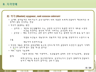 2. 지각장애

2) 착각 (illusion) хуурмаг, хий хоосон ойлголт
▪ 실제로 받아들여진 외부자극이 감각기관에서 뇌의 적절한 부위에 전달되어 해석되어진 과
정에서 잘못 인식되는 현상
▪ 착각이 발생되는 원인
- 심리적 : 개인의 정신생활에서 오는 감정적 요인이나 특별한 의미가 내포된 소망적
요인을 표현하는 방식의 하나로 나타나는 감각상의 착각
- 감각상 : 왜곡 요인으로는 강한 정서 상태나 욕망 또는 절박한 욕구와 충동 등이 있고
억압된 요인들도 역동적으로 작용하여 어떤 정서를 반영하거나 소망이나 욕
구를

왜곡하여 표현하게 됨

▪ 착각의 내용은 환자의 감정상태와 욕구의 선호도에 따라 결정되며 무엇인가 절실히 기대하
고 있거나 공포에 떨고 있을 때 잘 일어남
▪ 대뇌 기질적 기능변화
기질적 원인은 매우 다양하며 , 독성물질의 섭취로 인한 뇌기능장애 , 열성질
환에

의해 일어나는 중독성 정신착란에서도 감각자극이나 인상이 명확하게 전달되지
못하기 때문에 착각이 일어나는 경우가 있음

8 / 34

 