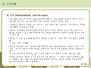 2. 지각장애

3) 환각 (hallucinations) хий юм харах
▪ Philippe Pinel 의 제자인 Esquirol(1772~1840) 이 처음 명명한 증상으로 외부의 자극이
없는데도 불구하고 마치 외부에서 자극이 들어온 것처럼 지각하는 현상
▪ 정상적인 경험으로 나타날 수도 있으며 , 외적 대상이 없이 일어나는 지각이라고는 하지만
정신생활의 한 부분을 차지함
▪ 환각의 지각내용은 환자와 밀접한 관계가 있으며 적어도 환자의 급성기 때는 환자가 이
환각을 묵살할 수 없기 때문에 환자의 모든 관심을 빼앗아가며 환자의 현실을 환각과 조화
시키려고 함
▪ 환각은 그 어떤 감각기관을 통해서도 일어날 수 있으며 , 특정소재가 가장 적절히 상징화
될
수 있는 기관이 선택됨
▪ 환각은 심인성인 경우가 많지만 때론 생리적인 원인 ( 중독상태 혹은 뇌손상 ) 으로도 나타
나며 , 특수한 약물에 의해서 환각을 경험하기도 하는데 이때 유발되는 환각은 현실과의 구
별이
안 되는 정신병자의 환각과는 달리 자신의 경험이 자기 밖에서 온다는 것을 알고 있음
▪ 환각은 정신증적 반응의 초기나 급성기에 더욱 많은데 , 그 이유는 억압이 실패하여 갈등
이 해결될 수 없기 때문이며 명료한 의식상태에서 일어나는 환각은 혼탁한 의식상태에서
일어나는 환각보다 예후가 안 좋음
9 / 34

 