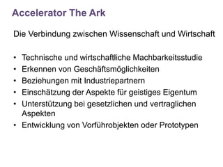 Accelerator The Ark

Die Verbindung zwischen Wissenschaft und Wirtschaft

• Technische und wirtschaftliche Machbarkeitsstudie
• Erkennen von Geschäftsmöglichkeiten
• Beziehungen mit Industriepartnern
• Einschätzung der Aspekte für geistiges Eigentum
• Unterstützung bei gesetzlichen und vertraglichen
  Aspekten
• Entwicklung von Vorführobjekten oder Prototypen
 