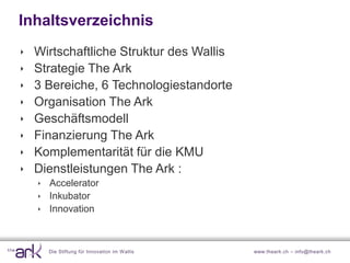 Inhaltsverzeichnis
   Wirtschaftliche Struktur des Wallis
   Strategie The Ark
   3 Bereiche, 6 Technologiestandorte
   Organisation The Ark
   Geschäftsmodell
   Finanzierung The Ark
   Komplementarität für die KMU
   Dienstleistungen The Ark :
     Accelerator
     Inkubator
     Innovation



      Die Stiftung für Innovation im W allis   www.theark.ch – info@theark.ch
 
