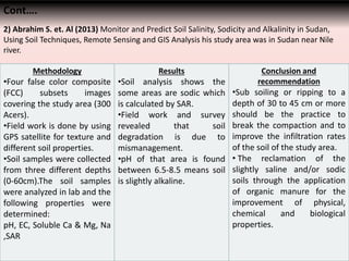 Cont….
2) Abrahim S. et. Al (2013) Monitor and Predict Soil Salinity, Sodicity and Alkalinity in Sudan,
Using Soil Techniques, Remote Sensing and GIS Analysis his study area was in Sudan near Nile
river.
Methodology
•Four false color composite
(FCC) subsets images
covering the study area (300
Acers).
•Field work is done by using
GPS satellite for texture and
different soil properties.
•Soil samples were collected
from three different depths
(0-60cm).The soil samples
were analyzed in lab and the
following properties were
determined:
pH, EC, Soluble Ca & Mg, Na
,SAR
Results
•Soil analysis shows the
some areas are sodic which
is calculated by SAR.
•Field work and survey
revealed that soil
degradation is due to
mismanagement.
•pH of that area is found
between 6.5-8.5 means soil
is slightly alkaline.
Conclusion and
recommendation
•Sub soiling or ripping to a
depth of 30 to 45 cm or more
should be the practice to
break the compaction and to
improve the infiltration rates
of the soil of the study area.
• The reclamation of the
slightly saline and/or sodic
soils through the application
of organic manure for the
improvement of physical,
chemical and biological
properties.
 