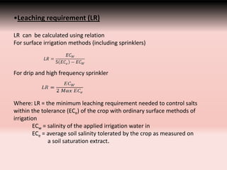 •Leaching requirement (LR)
LR can be calculated using relation
For surface irrigation methods (including sprinklers)
For drip and high frequency sprinkler
Where: LR = the minimum leaching requirement needed to control salts
within the tolerance (ECe) of the crop with ordinary surface methods of
irrigation
ECw = salinity of the applied irrigation water in
ECe = average soil salinity tolerated by the crop as measured on
a soil saturation extract.
 
