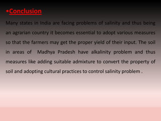 •Conclusion
Many states in India are facing problems of salinity and thus being
an agrarian country it becomes essential to adopt various measures
so that the farmers may get the proper yield of their input. The soil
in areas of Madhya Pradesh have alkalinity problem and thus
measures like adding suitable admixture to convert the property of
soil and adopting cultural practices to control salinity problem .
 