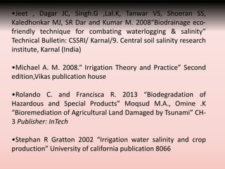 •Jeet , Dagar JC, Singh.G ,Lal.K, Tanwar VS, Shoeran SS,
Kaledhonkar MJ, SR Dar and Kumar M. 2008“Biodrainage eco-
friendly technique for combating waterlogging & salinity”
Technical Bulletin: CSSRI/ Karnal/9. Central soil salinity research
institute, Karnal (India)
•Michael A. M. 2008.“ Irrigation Theory and Practice” Second
edition,Vikas publication house
•Rolando C. and Francisca R. 2013 “Biodegradation of
Hazardous and Special Products” Moqsud M.A., Omine .K
“Bioremediation of Agricultural Land Damaged by Tsunami” CH-
3 Publisher: InTech
•Stephan R Gratton 2002 “Irrigation water salinity and crop
production” University of california publication 8066
 