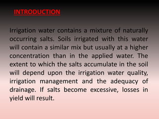 INTRODUCTION
Irrigation water contains a mixture of naturally
occurring salts. Soils irrigated with this water
will contain a similar mix but usually at a higher
concentration than in the applied water. The
extent to which the salts accumulate in the soil
will depend upon the irrigation water quality,
irrigation management and the adequacy of
drainage. If salts become excessive, losses in
yield will result.
 