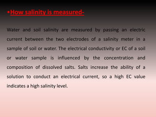 •How salinity is measured-
Water and soil salinity are measured by passing an electric
current between the two electrodes of a salinity meter in a
sample of soil or water. The electrical conductivity or EC of a soil
or water sample is influenced by the concentration and
composition of dissolved salts. Salts increase the ability of a
solution to conduct an electrical current, so a high EC value
indicates a high salinity level.
 