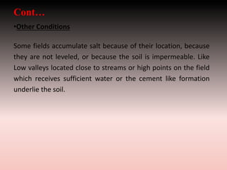 Cont…
•Other Conditions
Some fields accumulate salt because of their location, because
they are not leveled, or because the soil is impermeable. Like
Low valleys located close to streams or high points on the field
which receives sufficient water or the cement like formation
underlie the soil.
 