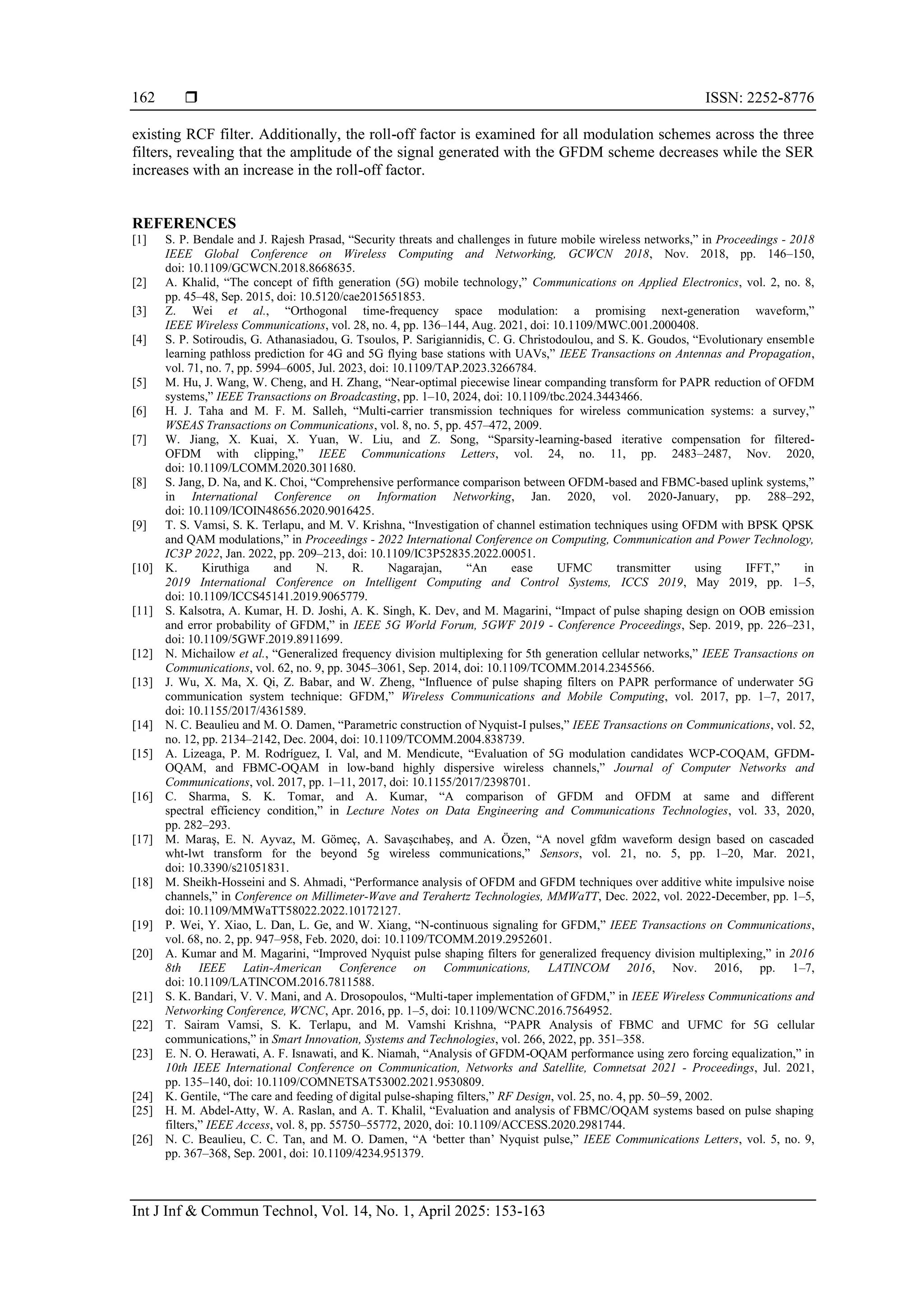  ISSN: 2252-8776
Int J Inf & Commun Technol, Vol. 14, No. 1, April 2025: 153-163
162
existing RCF filter. Additionally, the roll-off factor is examined for all modulation schemes across the three
filters, revealing that the amplitude of the signal generated with the GFDM scheme decreases while the SER
increases with an increase in the roll-off factor.
REFERENCES
[1] S. P. Bendale and J. Rajesh Prasad, “Security threats and challenges in future mobile wireless networks,” in Proceedings - 2018
IEEE Global Conference on Wireless Computing and Networking, GCWCN 2018, Nov. 2018, pp. 146–150,
doi: 10.1109/GCWCN.2018.8668635.
[2] A. Khalid, “The concept of fifth generation (5G) mobile technology,” Communications on Applied Electronics, vol. 2, no. 8,
pp. 45–48, Sep. 2015, doi: 10.5120/cae2015651853.
[3] Z. Wei et al., “Orthogonal time-frequency space modulation: a promising next-generation waveform,”
IEEE Wireless Communications, vol. 28, no. 4, pp. 136–144, Aug. 2021, doi: 10.1109/MWC.001.2000408.
[4] S. P. Sotiroudis, G. Athanasiadou, G. Tsoulos, P. Sarigiannidis, C. G. Christodoulou, and S. K. Goudos, “Evolutionary ensemble
learning pathloss prediction for 4G and 5G flying base stations with UAVs,” IEEE Transactions on Antennas and Propagation,
vol. 71, no. 7, pp. 5994–6005, Jul. 2023, doi: 10.1109/TAP.2023.3266784.
[5] M. Hu, J. Wang, W. Cheng, and H. Zhang, “Near-optimal piecewise linear companding transform for PAPR reduction of OFDM
systems,” IEEE Transactions on Broadcasting, pp. 1–10, 2024, doi: 10.1109/tbc.2024.3443466.
[6] H. J. Taha and M. F. M. Salleh, “Multi-carrier transmission techniques for wireless communication systems: a survey,”
WSEAS Transactions on Communications, vol. 8, no. 5, pp. 457–472, 2009.
[7] W. Jiang, X. Kuai, X. Yuan, W. Liu, and Z. Song, “Sparsity-learning-based iterative compensation for filtered-
OFDM with clipping,” IEEE Communications Letters, vol. 24, no. 11, pp. 2483–2487, Nov. 2020,
doi: 10.1109/LCOMM.2020.3011680.
[8] S. Jang, D. Na, and K. Choi, “Comprehensive performance comparison between OFDM-based and FBMC-based uplink systems,”
in International Conference on Information Networking, Jan. 2020, vol. 2020-January, pp. 288–292,
doi: 10.1109/ICOIN48656.2020.9016425.
[9] T. S. Vamsi, S. K. Terlapu, and M. V. Krishna, “Investigation of channel estimation techniques using OFDM with BPSK QPSK
and QAM modulations,” in Proceedings - 2022 International Conference on Computing, Communication and Power Technology,
IC3P 2022, Jan. 2022, pp. 209–213, doi: 10.1109/IC3P52835.2022.00051.
[10] K. Kiruthiga and N. R. Nagarajan, “An ease UFMC transmitter using IFFT,” in
2019 International Conference on Intelligent Computing and Control Systems, ICCS 2019, May 2019, pp. 1–5,
doi: 10.1109/ICCS45141.2019.9065779.
[11] S. Kalsotra, A. Kumar, H. D. Joshi, A. K. Singh, K. Dev, and M. Magarini, “Impact of pulse shaping design on OOB emission
and error probability of GFDM,” in IEEE 5G World Forum, 5GWF 2019 - Conference Proceedings, Sep. 2019, pp. 226–231,
doi: 10.1109/5GWF.2019.8911699.
[12] N. Michailow et al., “Generalized frequency division multiplexing for 5th generation cellular networks,” IEEE Transactions on
Communications, vol. 62, no. 9, pp. 3045–3061, Sep. 2014, doi: 10.1109/TCOMM.2014.2345566.
[13] J. Wu, X. Ma, X. Qi, Z. Babar, and W. Zheng, “Influence of pulse shaping filters on PAPR performance of underwater 5G
communication system technique: GFDM,” Wireless Communications and Mobile Computing, vol. 2017, pp. 1–7, 2017,
doi: 10.1155/2017/4361589.
[14] N. C. Beaulieu and M. O. Damen, “Parametric construction of Nyquist-I pulses,” IEEE Transactions on Communications, vol. 52,
no. 12, pp. 2134–2142, Dec. 2004, doi: 10.1109/TCOMM.2004.838739.
[15] A. Lizeaga, P. M. Rodríguez, I. Val, and M. Mendicute, “Evaluation of 5G modulation candidates WCP-COQAM, GFDM-
OQAM, and FBMC-OQAM in low-band highly dispersive wireless channels,” Journal of Computer Networks and
Communications, vol. 2017, pp. 1–11, 2017, doi: 10.1155/2017/2398701.
[16] C. Sharma, S. K. Tomar, and A. Kumar, “A comparison of GFDM and OFDM at same and different
spectral efficiency condition,” in Lecture Notes on Data Engineering and Communications Technologies, vol. 33, 2020,
pp. 282–293.
[17] M. Maraş, E. N. Ayvaz, M. Gömeç, A. Savaşcıhabeş, and A. Özen, “A novel gfdm waveform design based on cascaded
wht-lwt transform for the beyond 5g wireless communications,” Sensors, vol. 21, no. 5, pp. 1–20, Mar. 2021,
doi: 10.3390/s21051831.
[18] M. Sheikh-Hosseini and S. Ahmadi, “Performance analysis of OFDM and GFDM techniques over additive white impulsive noise
channels,” in Conference on Millimeter-Wave and Terahertz Technologies, MMWaTT, Dec. 2022, vol. 2022-December, pp. 1–5,
doi: 10.1109/MMWaTT58022.2022.10172127.
[19] P. Wei, Y. Xiao, L. Dan, L. Ge, and W. Xiang, “N-continuous signaling for GFDM,” IEEE Transactions on Communications,
vol. 68, no. 2, pp. 947–958, Feb. 2020, doi: 10.1109/TCOMM.2019.2952601.
[20] A. Kumar and M. Magarini, “Improved Nyquist pulse shaping filters for generalized frequency division multiplexing,” in 2016
8th IEEE Latin-American Conference on Communications, LATINCOM 2016, Nov. 2016, pp. 1–7,
doi: 10.1109/LATINCOM.2016.7811588.
[21] S. K. Bandari, V. V. Mani, and A. Drosopoulos, “Multi-taper implementation of GFDM,” in IEEE Wireless Communications and
Networking Conference, WCNC, Apr. 2016, pp. 1–5, doi: 10.1109/WCNC.2016.7564952.
[22] T. Sairam Vamsi, S. K. Terlapu, and M. Vamshi Krishna, “PAPR Analysis of FBMC and UFMC for 5G cellular
communications,” in Smart Innovation, Systems and Technologies, vol. 266, 2022, pp. 351–358.
[23] E. N. O. Herawati, A. F. Isnawati, and K. Niamah, “Analysis of GFDM-OQAM performance using zero forcing equalization,” in
10th IEEE International Conference on Communication, Networks and Satellite, Comnetsat 2021 - Proceedings, Jul. 2021,
pp. 135–140, doi: 10.1109/COMNETSAT53002.2021.9530809.
[24] K. Gentile, “The care and feeding of digital pulse-shaping filters,” RF Design, vol. 25, no. 4, pp. 50–59, 2002.
[25] H. M. Abdel-Atty, W. A. Raslan, and A. T. Khalil, “Evaluation and analysis of FBMC/OQAM systems based on pulse shaping
filters,” IEEE Access, vol. 8, pp. 55750–55772, 2020, doi: 10.1109/ACCESS.2020.2981744.
[26] N. C. Beaulieu, C. C. Tan, and M. O. Damen, “A ‘better than’ Nyquist pulse,” IEEE Communications Letters, vol. 5, no. 9,
pp. 367–368, Sep. 2001, doi: 10.1109/4234.951379.
 