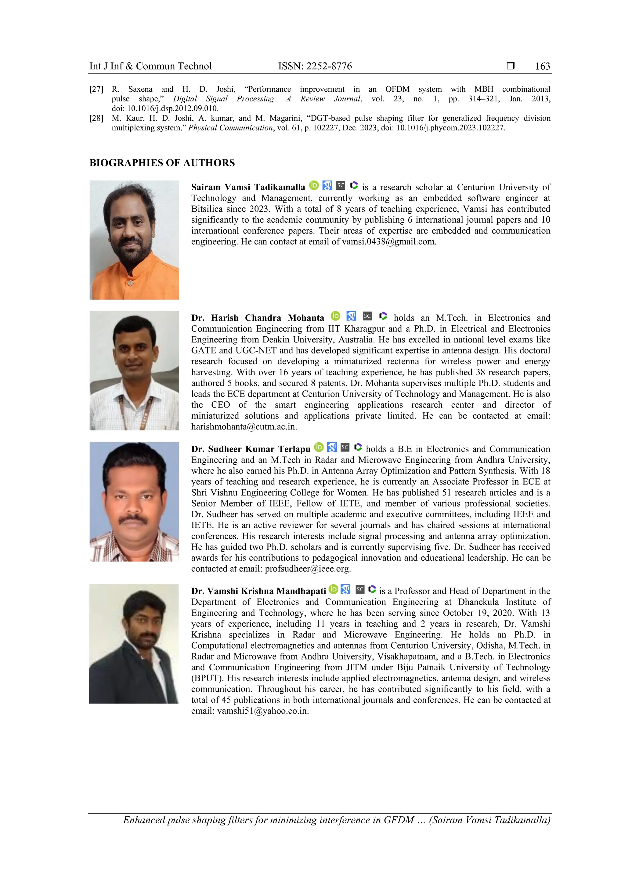 Int J Inf & Commun Technol ISSN: 2252-8776 
Enhanced pulse shaping filters for minimizing interference in GFDM … (Sairam Vamsi Tadikamalla)
163
[27] R. Saxena and H. D. Joshi, “Performance improvement in an OFDM system with MBH combinational
pulse shape,” Digital Signal Processing: A Review Journal, vol. 23, no. 1, pp. 314–321, Jan. 2013,
doi: 10.1016/j.dsp.2012.09.010.
[28] M. Kaur, H. D. Joshi, A. kumar, and M. Magarini, “DGT-based pulse shaping filter for generalized frequency division
multiplexing system,” Physical Communication, vol. 61, p. 102227, Dec. 2023, doi: 10.1016/j.phycom.2023.102227.
BIOGRAPHIES OF AUTHORS
Sairam Vamsi Tadikamalla is a research scholar at Centurion University of
Technology and Management, currently working as an embedded software engineer at
Bitsilica since 2023. With a total of 8 years of teaching experience, Vamsi has contributed
significantly to the academic community by publishing 6 international journal papers and 10
international conference papers. Their areas of expertise are embedded and communication
engineering. He can contact at email of vamsi.0438@gmail.com.
Dr. Harish Chandra Mohanta holds an M.Tech. in Electronics and
Communication Engineering from IIT Kharagpur and a Ph.D. in Electrical and Electronics
Engineering from Deakin University, Australia. He has excelled in national level exams like
GATE and UGC-NET and has developed significant expertise in antenna design. His doctoral
research focused on developing a miniaturized rectenna for wireless power and energy
harvesting. With over 16 years of teaching experience, he has published 38 research papers,
authored 5 books, and secured 8 patents. Dr. Mohanta supervises multiple Ph.D. students and
leads the ECE department at Centurion University of Technology and Management. He is also
the CEO of the smart engineering applications research center and director of
miniaturized solutions and applications private limited. He can be contacted at email:
harishmohanta@cutm.ac.in.
Dr. Sudheer Kumar Terlapu holds a B.E in Electronics and Communication
Engineering and an M.Tech in Radar and Microwave Engineering from Andhra University,
where he also earned his Ph.D. in Antenna Array Optimization and Pattern Synthesis. With 18
years of teaching and research experience, he is currently an Associate Professor in ECE at
Shri Vishnu Engineering College for Women. He has published 51 research articles and is a
Senior Member of IEEE, Fellow of IETE, and member of various professional societies.
Dr. Sudheer has served on multiple academic and executive committees, including IEEE and
IETE. He is an active reviewer for several journals and has chaired sessions at international
conferences. His research interests include signal processing and antenna array optimization.
He has guided two Ph.D. scholars and is currently supervising five. Dr. Sudheer has received
awards for his contributions to pedagogical innovation and educational leadership. He can be
contacted at email: profsudheer@ieee.org.
Dr. Vamshi Krishna Mandhapati is a Professor and Head of Department in the
Department of Electronics and Communication Engineering at Dhanekula Institute of
Engineering and Technology, where he has been serving since October 19, 2020. With 13
years of experience, including 11 years in teaching and 2 years in research, Dr. Vamshi
Krishna specializes in Radar and Microwave Engineering. He holds an Ph.D. in
Computational electromagnetics and antennas from Centurion University, Odisha, M.Tech. in
Radar and Microwave from Andhra University, Visakhapatnam, and a B.Tech. in Electronics
and Communication Engineering from JITM under Biju Patnaik University of Technology
(BPUT). His research interests include applied electromagnetics, antenna design, and wireless
communication. Throughout his career, he has contributed significantly to his field, with a
total of 45 publications in both international journals and conferences. He can be contacted at
email: vamshi51@yahoo.co.in.
 