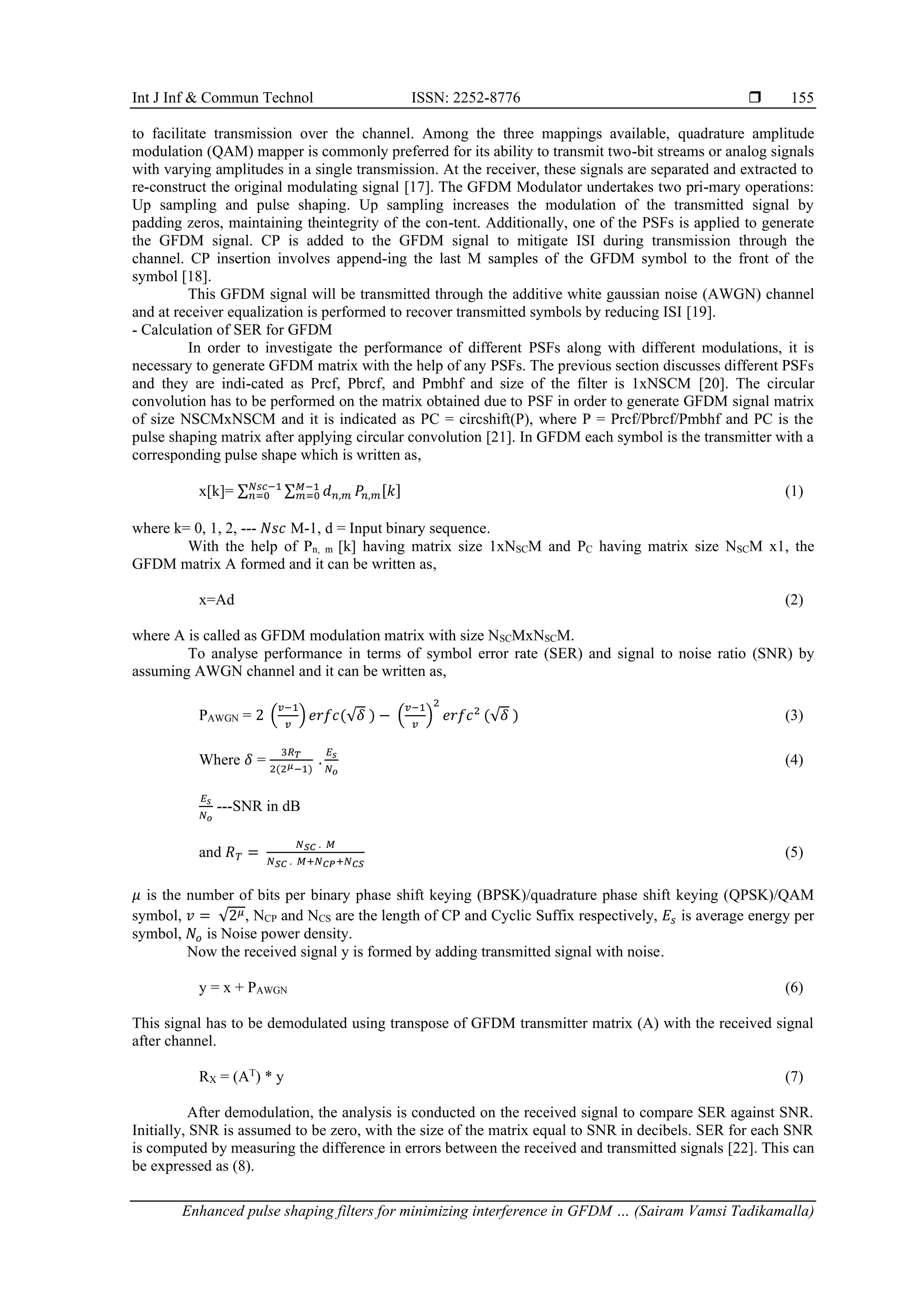 Int J Inf & Commun Technol ISSN: 2252-8776 
Enhanced pulse shaping filters for minimizing interference in GFDM … (Sairam Vamsi Tadikamalla)
155
to facilitate transmission over the channel. Among the three mappings available, quadrature amplitude
modulation (QAM) mapper is commonly preferred for its ability to transmit two-bit streams or analog signals
with varying amplitudes in a single transmission. At the receiver, these signals are separated and extracted to
re-construct the original modulating signal [17]. The GFDM Modulator undertakes two pri-mary operations:
Up sampling and pulse shaping. Up sampling increases the modulation of the transmitted signal by
padding zeros, maintaining theintegrity of the con-tent. Additionally, one of the PSFs is applied to generate
the GFDM signal. CP is added to the GFDM signal to mitigate ISI during transmission through the
channel. CP insertion involves append-ing the last M samples of the GFDM symbol to the front of the
symbol [18].
This GFDM signal will be transmitted through the additive white gaussian noise (AWGN) channel
and at receiver equalization is performed to recover transmitted symbols by reducing ISI [19].
- Calculation of SER for GFDM
In order to investigate the performance of different PSFs along with different modulations, it is
necessary to generate GFDM matrix with the help of any PSFs. The previous section discusses different PSFs
and they are indi-cated as Prcf, Pbrcf, and Pmbhf and size of the filter is 1xNSCM [20]. The circular
convolution has to be performed on the matrix obtained due to PSF in order to generate GFDM signal matrix
of size NSCMxNSCM and it is indicated as PC = circshift(P), where P = Prcf/Pbrcf/Pmbhf and PC is the
pulse shaping matrix after applying circular convolution [21]. In GFDM each symbol is the transmitter with a
corresponding pulse shape which is written as,
x[k]= ∑ ∑ 𝑑𝑛,𝑚 𝑃𝑛,𝑚[𝑘]
𝑀−1
𝑚=0
𝑁𝑠𝑐−1
𝑛=0 (1)
where k= 0, 1, 2, --- 𝑁𝑠𝑐 M-1, d = Input binary sequence.
With the help of Pn, m [k] having matrix size 1xNSCM and PC having matrix size NSCM x1, the
GFDM matrix A formed and it can be written as,
x=Ad (2)
where A is called as GFDM modulation matrix with size NSCMxNSCM.
To analyse performance in terms of symbol error rate (SER) and signal to noise ratio (SNR) by
assuming AWGN channel and it can be written as,
PAWGN = 2 (
𝑣−1
𝑣
) 𝑒𝑟𝑓𝑐(√𝛿 ) − (
𝑣−1
𝑣
)
2
𝑒𝑟𝑓𝑐2
(√𝛿 ) (3)
Where 𝛿 =
3𝑅𝑇
2(2𝜇−1)
.
𝐸𝑠
𝑁𝑜
(4)
𝐸𝑠
𝑁𝑜
---SNR in dB
and 𝑅𝑇 =
𝑁𝑆𝐶 . 𝑀
𝑁𝑆𝐶 . 𝑀+𝑁𝐶𝑃+𝑁𝐶𝑆
(5)
𝜇 is the number of bits per binary phase shift keying (BPSK)/quadrature phase shift keying (QPSK)/QAM
symbol, 𝑣 = √2𝜇, NCP and NCS are the length of CP and Cyclic Suffix respectively, 𝐸𝑠 is average energy per
symbol, 𝑁𝑜 is Noise power density.
Now the received signal y is formed by adding transmitted signal with noise.
y = x + PAWGN (6)
This signal has to be demodulated using transpose of GFDM transmitter matrix (A) with the received signal
after channel.
RX = (AT
) * y (7)
After demodulation, the analysis is conducted on the received signal to compare SER against SNR.
Initially, SNR is assumed to be zero, with the size of the matrix equal to SNR in decibels. SER for each SNR
is computed by measuring the difference in errors between the received and transmitted signals [22]. This can
be expressed as (8).
 