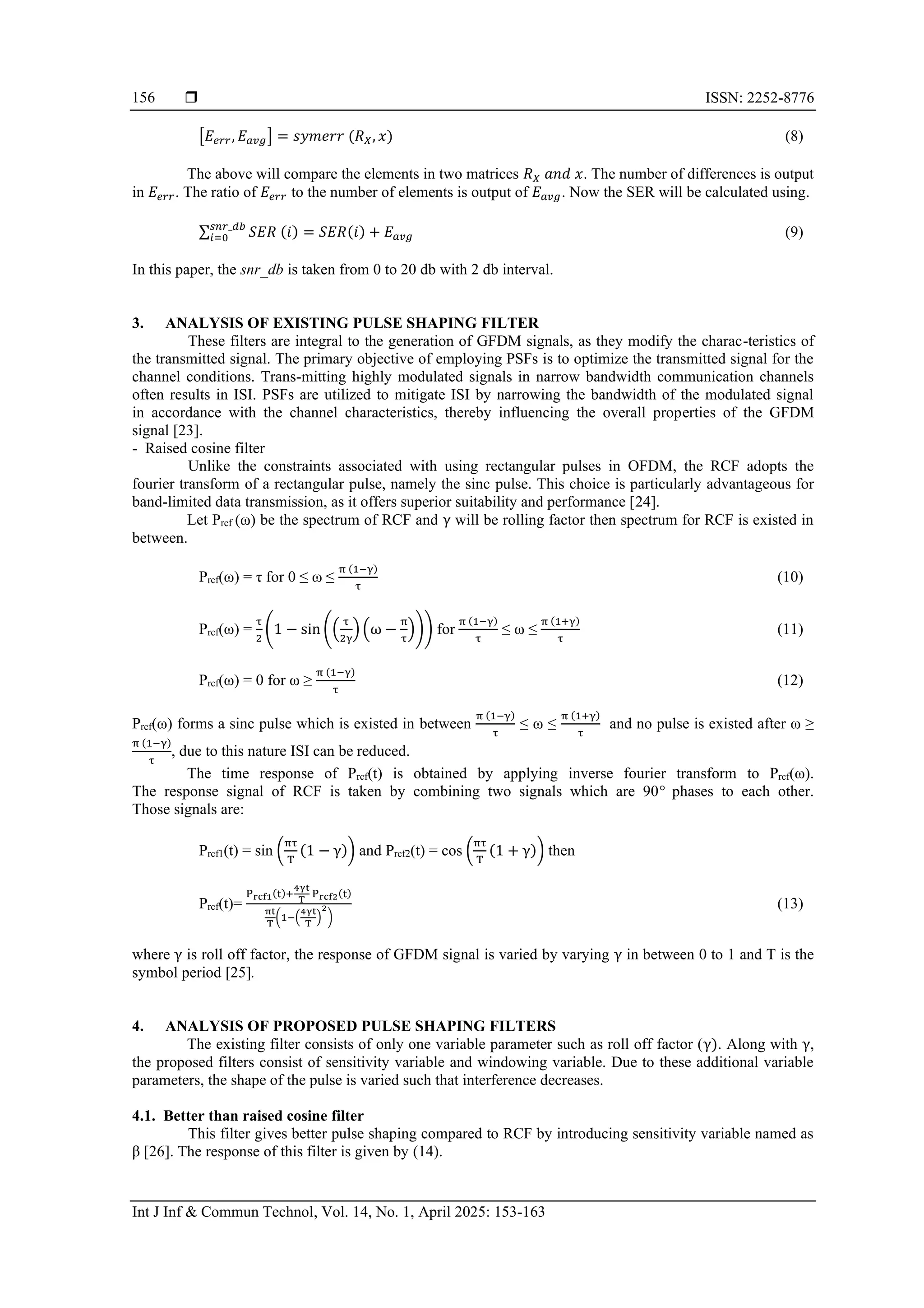  ISSN: 2252-8776
Int J Inf & Commun Technol, Vol. 14, No. 1, April 2025: 153-163
156
[𝐸𝑒𝑟𝑟, 𝐸𝑎𝑣𝑔] = 𝑠𝑦𝑚𝑒𝑟𝑟 (𝑅𝑋, 𝑥) (8)
The above will compare the elements in two matrices 𝑅𝑋 𝑎𝑛𝑑 𝑥. The number of differences is output
in 𝐸𝑒𝑟𝑟. The ratio of 𝐸𝑒𝑟𝑟 to the number of elements is output of 𝐸𝑎𝑣𝑔. Now the SER will be calculated using.
∑ 𝑆𝐸𝑅 (𝑖) = 𝑆𝐸𝑅(𝑖) + 𝐸𝑎𝑣𝑔
𝑠𝑛𝑟_𝑑𝑏
𝑖=0 (9)
In this paper, the snr_db is taken from 0 to 20 db with 2 db interval.
3. ANALYSIS OF EXISTING PULSE SHAPING FILTER
These filters are integral to the generation of GFDM signals, as they modify the charac-teristics of
the transmitted signal. The primary objective of employing PSFs is to optimize the transmitted signal for the
channel conditions. Trans-mitting highly modulated signals in narrow bandwidth communication channels
often results in ISI. PSFs are utilized to mitigate ISI by narrowing the bandwidth of the modulated signal
in accordance with the channel characteristics, thereby influencing the overall properties of the GFDM
signal [23].
- Raised cosine filter
Unlike the constraints associated with using rectangular pulses in OFDM, the RCF adopts the
fourier transform of a rectangular pulse, namely the sinc pulse. This choice is particularly advantageous for
band-limited data transmission, as it offers superior suitability and performance [24].
Let Prcf (ω) be the spectrum of RCF and γ will be rolling factor then spectrum for RCF is existed in
between.
Prcf(ω) = τ for 0 ≤ ω ≤
π (1−γ)
τ
(10)
Prcf(ω) =
τ
2
(1 − sin ((
τ
2γ
) (ω −
π
τ
))) for
π (1−γ)
τ
≤ ω ≤
π (1+γ)
τ
(11)
Prcf(ω) = 0 for ω ≥
π (1−γ)
τ
(12)
Prcf(ω) forms a sinc pulse which is existed in between
π (1−γ)
τ
≤ ω ≤
π (1+γ)
τ
and no pulse is existed after ω ≥
π (1−γ)
τ
, due to this nature ISI can be reduced.
The time response of Prcf(t) is obtained by applying inverse fourier transform to Prcf(ω).
The response signal of RCF is taken by combining two signals which are 90° phases to each other.
Those signals are:
Prcf1(t) = sin (
πτ
T
(1 − γ)) and Prcf2(t) = cos (
πτ
T
(1 + γ)) then
Prcf(t)=
Prcf1(t)+
4γt
T
Prcf2(t)
πt
T
(1−(
4γt
T
)
2
)
(13)
where γ is roll off factor, the response of GFDM signal is varied by varying γ in between 0 to 1 and T is the
symbol period [25].
4. ANALYSIS OF PROPOSED PULSE SHAPING FILTERS
The existing filter consists of only one variable parameter such as roll off factor (γ). Along with γ,
the proposed filters consist of sensitivity variable and windowing variable. Due to these additional variable
parameters, the shape of the pulse is varied such that interference decreases.
4.1. Better than raised cosine filter
This filter gives better pulse shaping compared to RCF by introducing sensitivity variable named as
β [26]. The response of this filter is given by (14).
 
