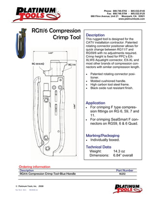 Phone: 800.749.5783 ż 805.532.0145
Fax: 800.749.5784 ż 805.532.0125
668 Flinn Avenue, Unit 21 Moorpark, CA 93021
www.platinumtools.com
Pub. File #: 16212 REVISION: A2
© Platinum Tools, Inc. 2008
Description
This rugged tool is designed for the
CATV installation contractor. Patented
rotating connector positioner allows for
quick change between RG11/7 and
RG59/6 with no adjustments required.
Crimp height is fixed for PPC’s EX-
XLWS Aquatight connector, EX-XL and
most other brands of compression con-
nectors with similar compression length.
x Patented rotating connector posi-
tioner.
x Molded cushioned handle.
x High carbon tool steel frame.
x Black oxide rust resistant finish.
Marking/Packaging
x Individually boxed.
Application
x For crimping F type compres-
sion fittings on RG 6, 59, 7 and
11.
x For crimping SealSmart F con-
nectors on RG59, 6 & 6 Quad.
Technical Data
Weight: 14.3 oz
Dimensions: 6.84” overall
RG11/6 Compression
Crimp Tool
Ordering information
Description Part Number
RG11/6 Compression Crimp Tool-Blue Handle 16212
2.43”
6.84”
RG 59/6/6Q RG 7/11
 