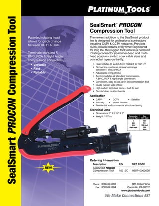We Make Connections EZ!
SealSmart PROCON
Compression Tool
™
806 Calle Plano
Camarillo, CA 93012
www.platinumtools.com
	Phone:	 800.749.5783
	 Fax:	 800.749.5784
™
Patented rotating head
allows for quick change
between RG11 & RG6.
Terminate standard F,
BNC, RCA & Right Angle
compression connectors.
	 •	Versatile
	 •	Fast
	 •	Reliable
SealSmartPROCONCompressionTool
The newest addition to the SealSmart product
line is designed for professional contractors
installing CATV & CCTV networks. Provides
quick, reliable results every time! Engineered
for long life, this rugged tool features a patented
rotating connector positioner-head and multi-
head adapter – switch coax cable sizes and
connector types on the fly.
	 •	 Head rotates to switch from RG6Q/6 to RG11/7
	 •	 Connector positioner rotates to change 		
		 between F, BNC or RCA
	 •	 Adjustable crimp stroke
	 •	 Accommodates all standard compression
		 F, BNC, RCA & right angle connectors
	 •	 Convenient, easy to use, all-in-one compression tool
	 •	 Guide rule on side of tool
	 •	 High carbon tool steel frame – built to last
	 •	 Comfortable, molded handle
Application
	 •	 CATV	 •	 CCTV	 •	 Satellite	
	 •	 Security	 •	 Home Theater
	 •	 Residential and commercial structured wiring
Technical Data
	 •	 Dimensions: 7" X 2 ½" X 1"
	 • Weight: 15.2 oz. Coax
Cable Types
Compression
Connector Types
RG7
RG11
RG6 Quad
RG6
RG59
F
BNC
RCA
Right Angle
NEW!
Ordering Information
	 Description	 P/N	 UPC CODE
	 SealSmart PROCON 	
	 Compression Tool	 16213C	 899740003620
 