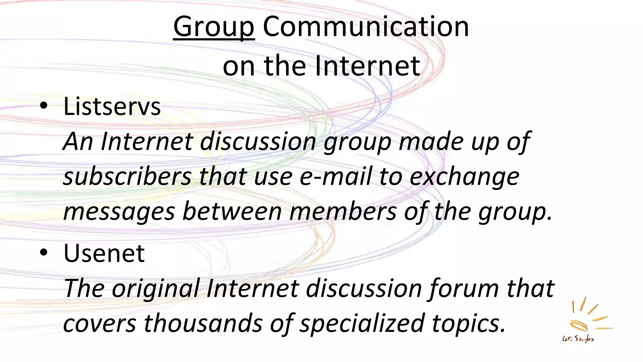 Group  Communication on the Internet Listservs An Internet discussion group made up of subscribers that use e-mail to exchange messages between members of the group. Usenet The original Internet discussion forum that covers thousands of specialized topics. 