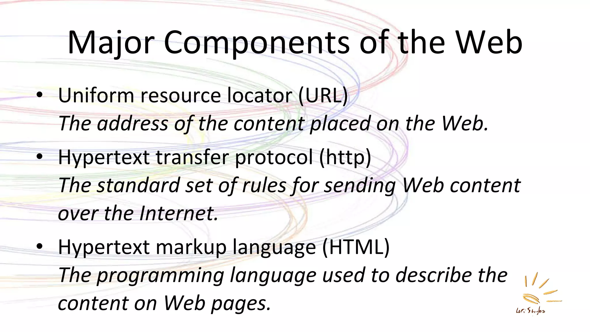 Major Components of the Web Uniform resource locator (URL) The address of the content placed on the Web. Hypertext transfer protocol (http) The standard set of rules for sending Web content over the Internet. Hypertext markup language (HTML) The programming language used to describe the content on Web pages. 