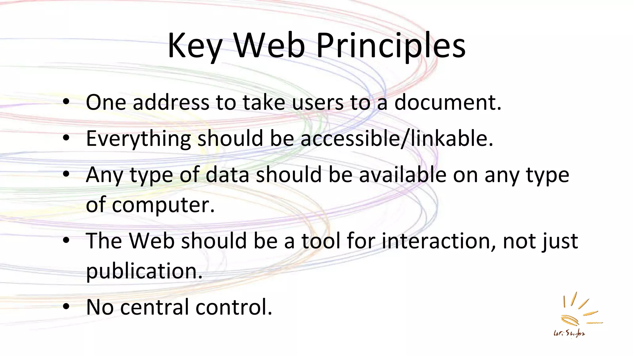 Key Web Principles One address to take users to a document. Everything should be accessible/linkable. Any type of data should be available on any type of computer. The Web should be a tool for interaction, not just publication. No central control. 