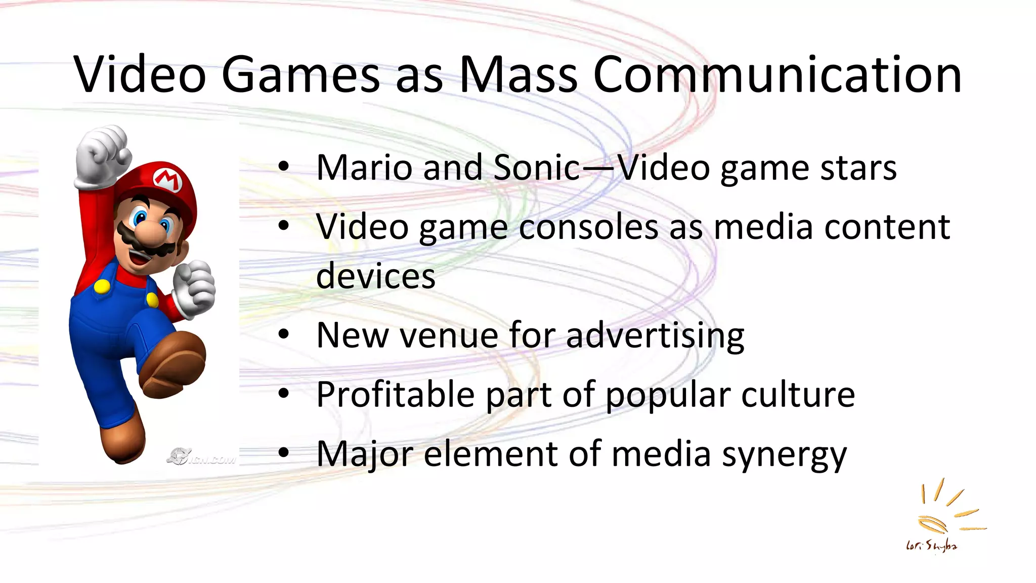 Video Games as Mass Communication Mario and Sonic—Video game stars Video game consoles as media content devices New venue for advertising Profitable part of popular culture Major element of media synergy 
