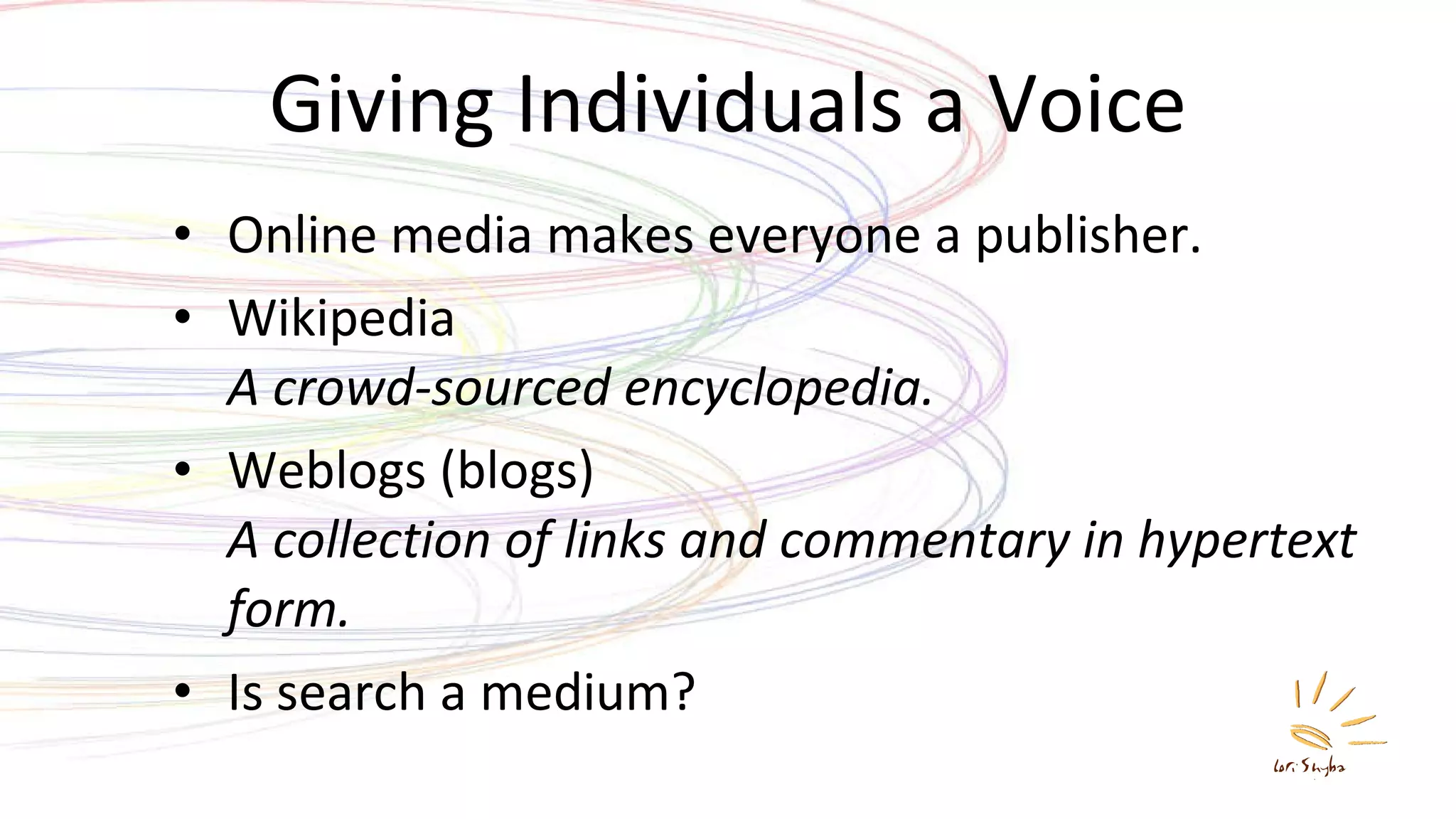 Giving Individuals a Voice Online media makes everyone a publisher. Wikipedia A crowd-sourced encyclopedia. Weblogs (blogs) A collection of links and commentary in hypertext form. Is search a medium? 
