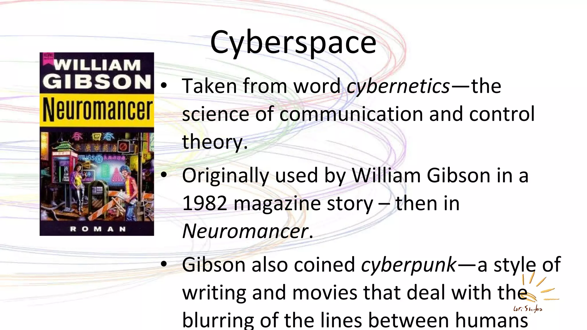 Cyberspace Taken from word  cybernetics —the science of communication and control theory. Originally used by William Gibson in a 1982 magazine story – then in  Neuromancer . Gibson also coined  cyberpunk —a style of writing and movies that deal with the blurring of the lines between humans and computers. 