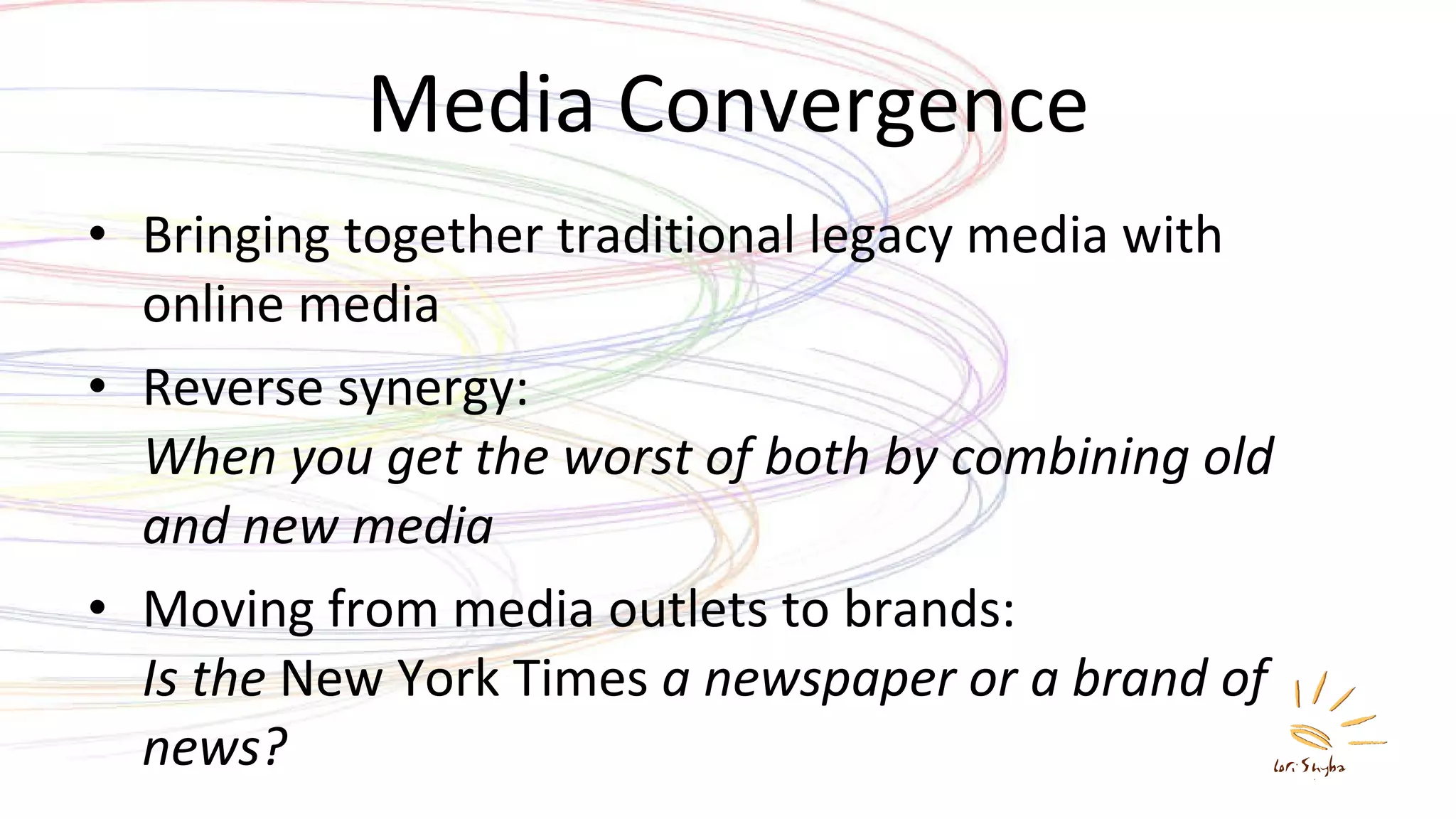 Media Convergence Bringing together traditional legacy media with online media Reverse synergy: When you get the worst of both by combining old and new media Moving from media outlets to brands: Is the  New York Times  a newspaper or a brand of news? 