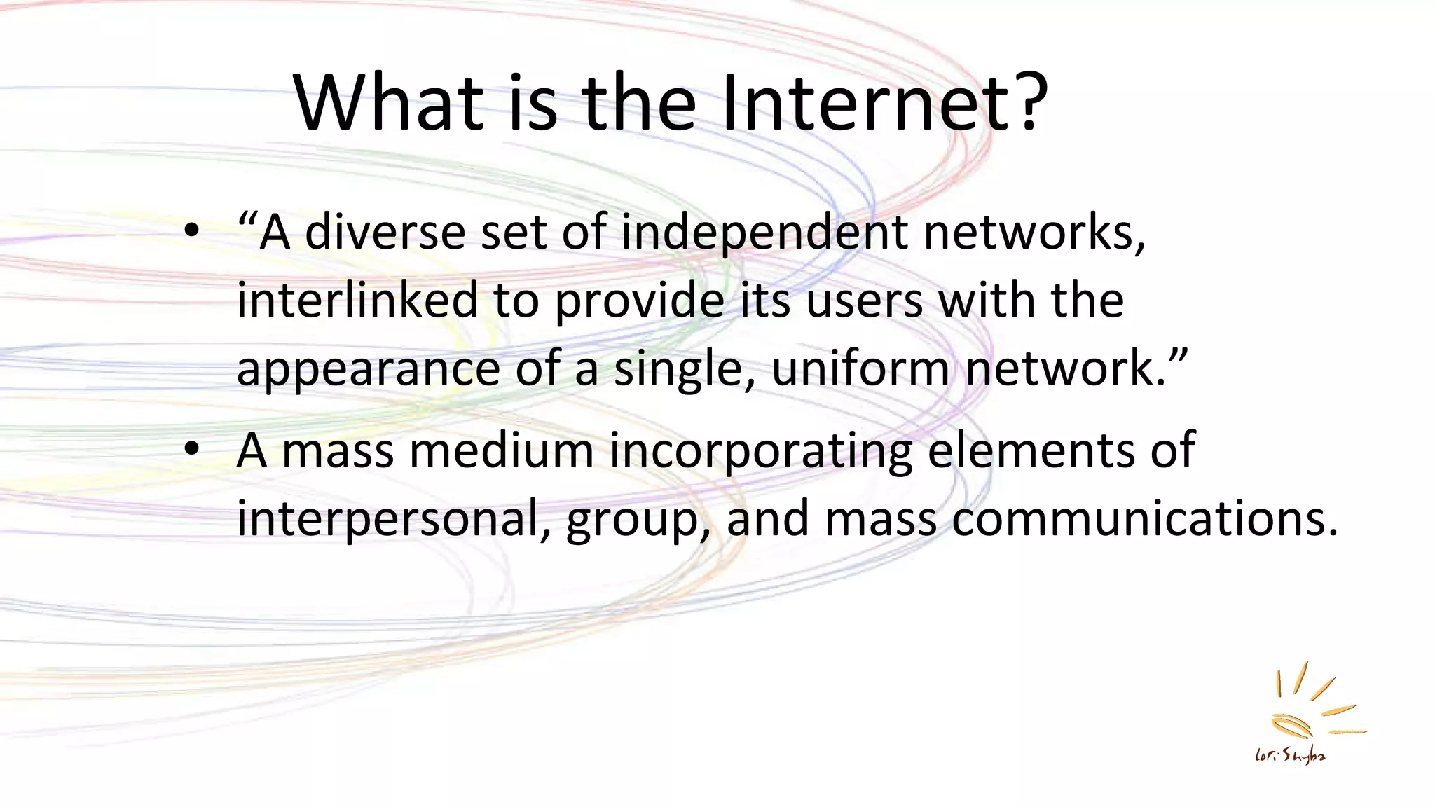 What is the Internet? “ A diverse set of independent networks, interlinked to provide its users with the appearance of a single, uniform network.” A mass medium incorporating elements of interpersonal, group, and mass communications. 