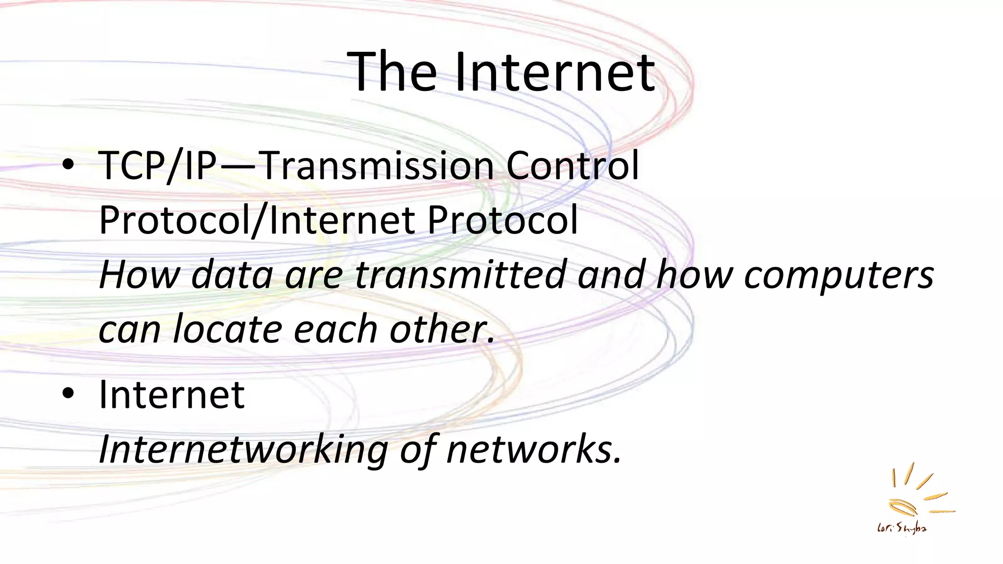 The Internet TCP/IP—Transmission Control Protocol/Internet Protocol   How data are transmitted and how computers can locate each other. Internet Internetworking of networks. 