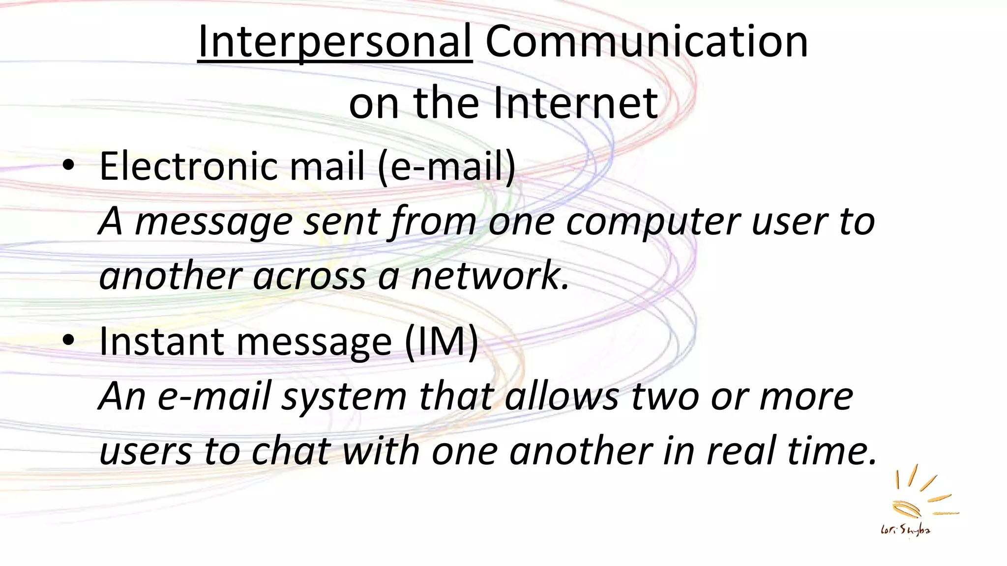 Interpersonal  Communication on the Internet Electronic mail (e-mail) A message sent from one computer user to another across a network. Instant message (IM) An e-mail system that allows two or more users to chat with one another in real time. 